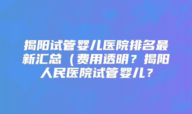 揭阳试管婴儿医院排名最新汇总(费用透明?揭阳人民医院试管婴儿?