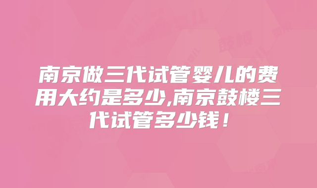 南京做三代试管婴儿的费用大约是多少,南京鼓楼三代试管多少钱！