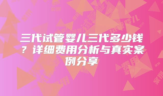 三代试管婴儿三代多少钱?详细费用分析与真实案例分享