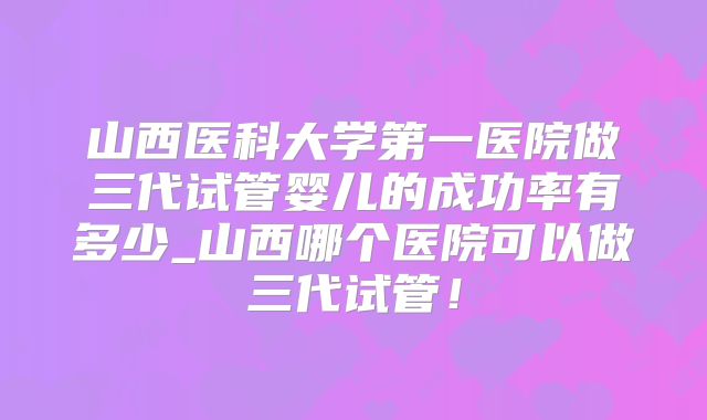 山西医科大学第一医院做三代试管婴儿的成功率有多少_山西哪个医院可以做三代试管！