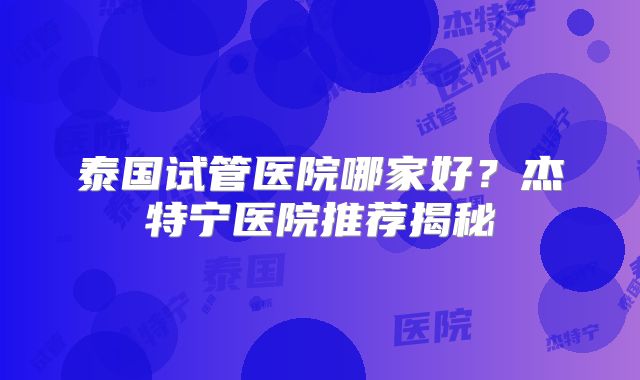 泰国试管医院哪家好?杰特宁医院推荐揭秘