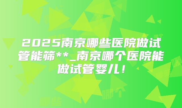 2025南京哪些医院做试管能筛**_南京哪个医院能做试管婴儿！