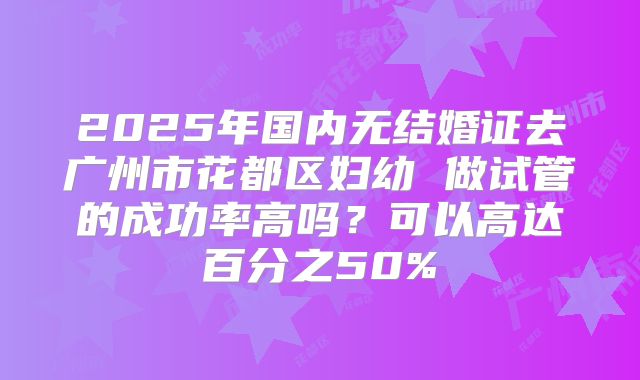 2025年国内无结婚证去广州市花都区妇幼 做试管的成功率高吗？可以高达百分之50%