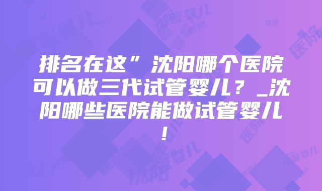 排名在这”沈阳哪个医院可以做三代试管婴儿？_沈阳哪些医院能做试管婴儿！