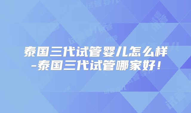 泰国三代试管婴儿怎么样-泰国三代试管哪家好！