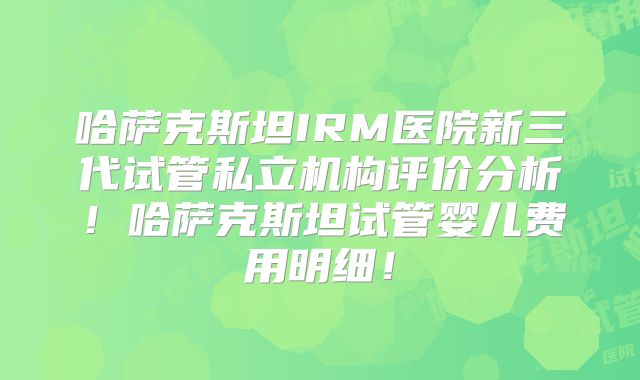 哈萨克斯坦IRM医院新三代试管私立机构评价分析!哈萨克斯坦试管婴儿费用明细!