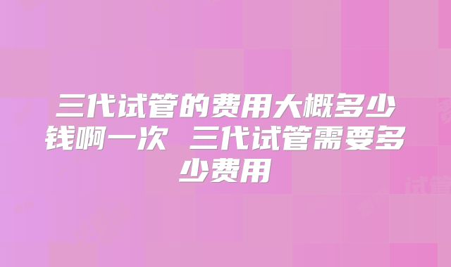 三代试管的费用大概多少钱啊一次 三代试管需要多少费用