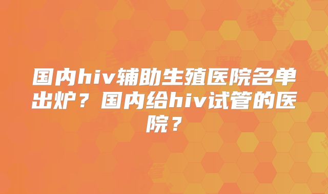 国内hiv辅助生殖医院名单出炉？国内给hiv试管的医院？