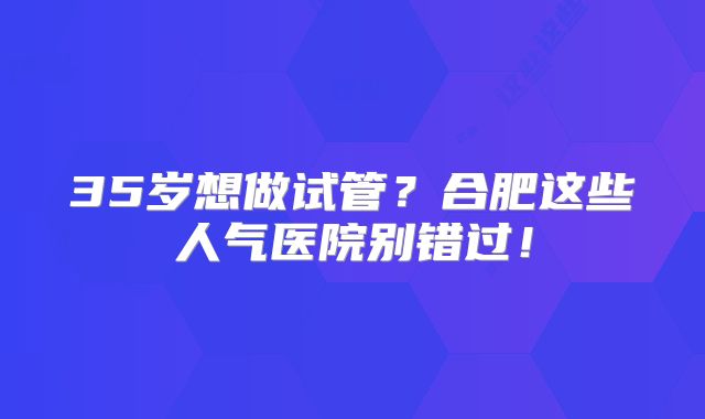 35岁想做试管？合肥这些人气医院别错过！
