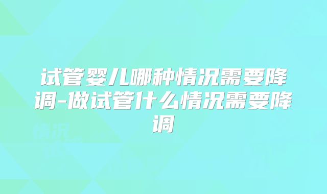 试管婴儿哪种情况需要降调-做试管什么情况需要降调