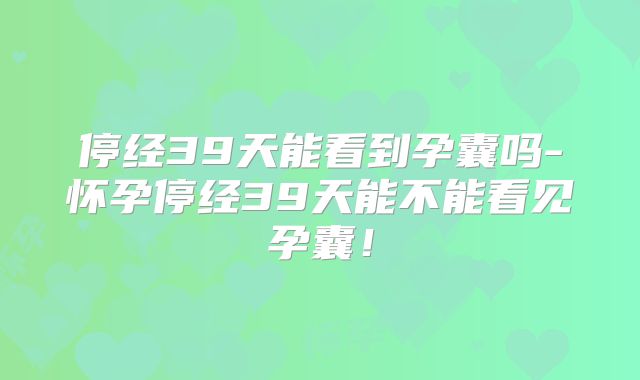 停经39天能看到孕囊吗-怀孕停经39天能不能看见孕囊！