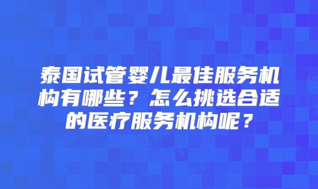 泰国试管婴儿最佳服务机构有哪些？怎么挑选合适的医疗服务机构呢？