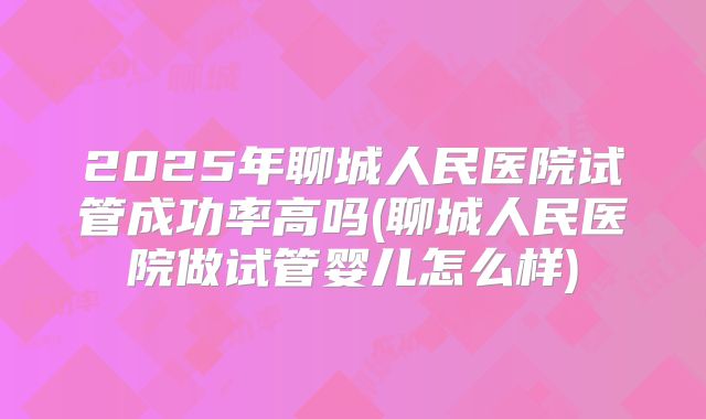 2025年聊城人民医院试管成功率高吗(聊城人民医院做试管婴儿怎么样)