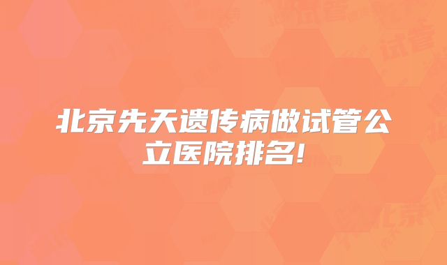 北京先天遗传病做试管公立医院排名!