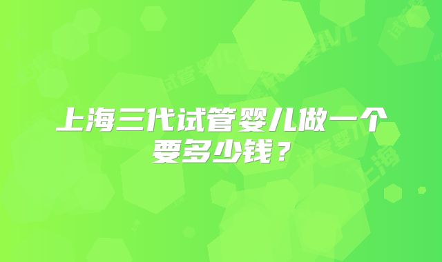 上海三代试管婴儿做一个要多少钱?