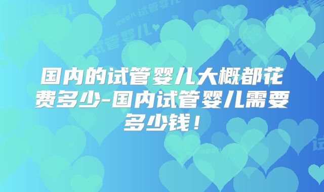 国内的试管婴儿大概都花费多少-国内试管婴儿需要多少钱!