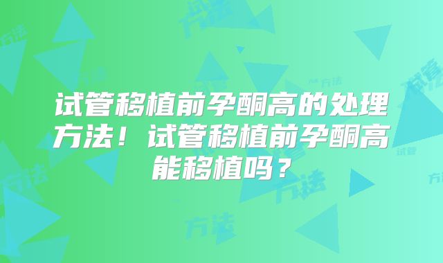 试管移植前孕酮高的处理方法！试管移植前孕酮高能移植吗？