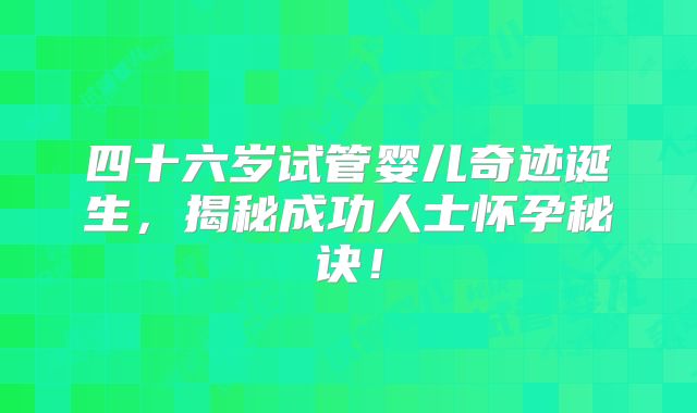 四十六岁试管婴儿奇迹诞生，揭秘成功人士怀孕秘诀！