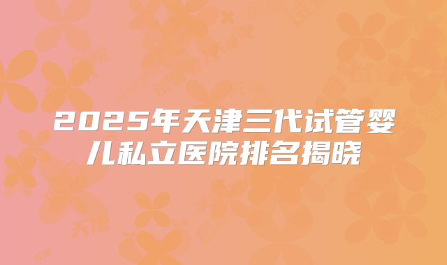 2025年天津三代试管婴儿私立医院排名揭晓