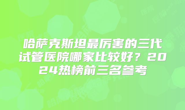 哈萨克斯坦最厉害的三代试管医院哪家比较好?2024热榜前三名参考