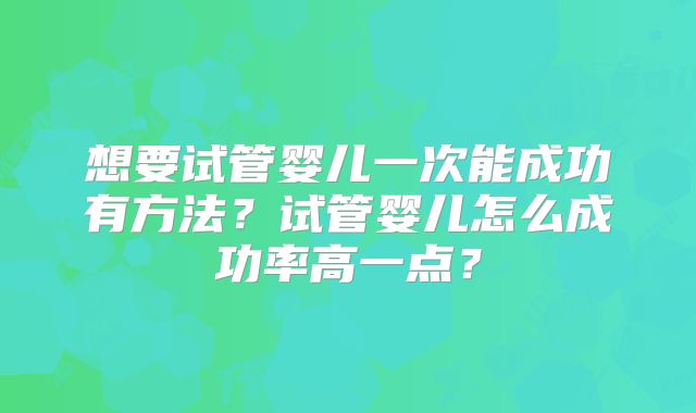 想要试管婴儿一次能成功有方法？试管婴儿怎么成功率高一点？