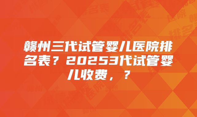 赣州三代试管婴儿医院排名表？20253代试管婴儿收费，？