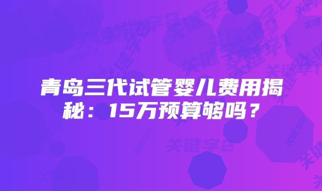 青岛三代试管婴儿费用揭秘：15万预算够吗？