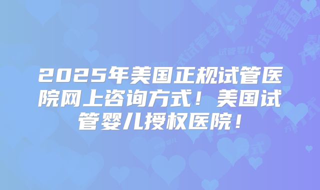2025年美国正规试管医院网上咨询方式！美国试管婴儿授权医院！