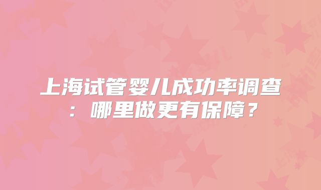 上海试管婴儿成功率调查：哪里做更有保障？