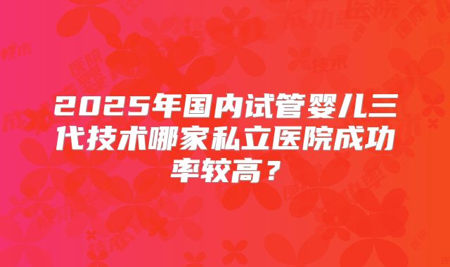 2025年国内试管婴儿三代技术哪家私立医院成功率较高？