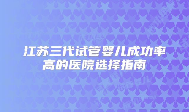 江苏三代试管婴儿成功率高的医院选择指南