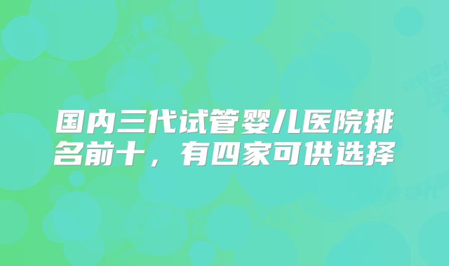 国内三代试管婴儿医院排名前十，有四家可供选择