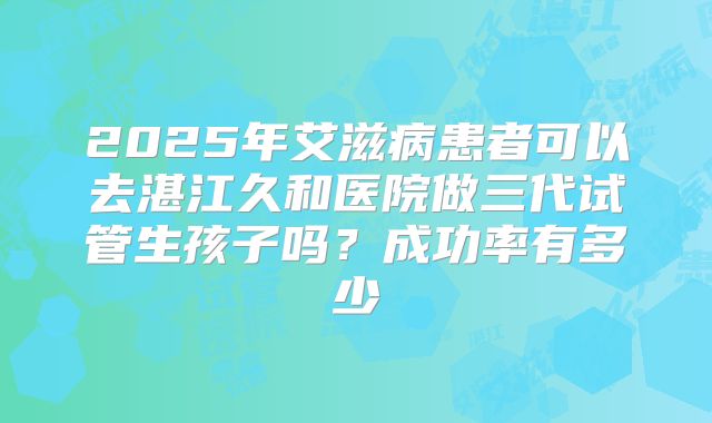 2025年艾滋病患者可以去湛江久和医院做三代试管生孩子吗？成功率有多少
