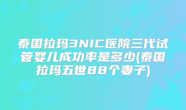 泰国拉玛3NIC医院三代试管婴儿成功率是多少(泰国拉玛五世88个妻子)