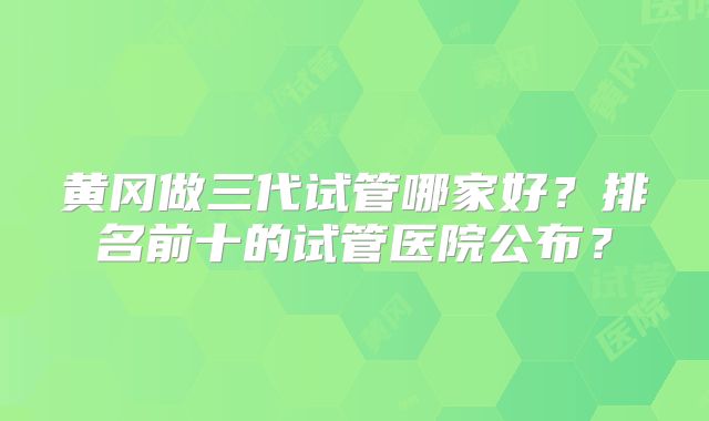 黄冈做三代试管哪家好？排名前十的试管医院公布？