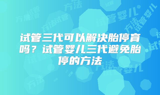试管三代可以解决胎停育吗？试管婴儿三代避免胎停的方法