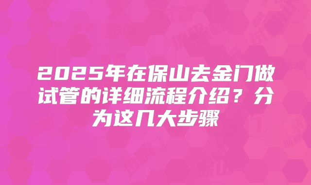 2025年在保山去金门做试管的详细流程介绍？分为这几大步骤