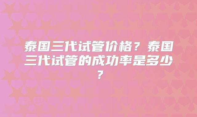 泰国三代试管价格？泰国三代试管的成功率是多少？