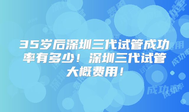 35岁后深圳三代试管成功率有多少!深圳三代试管大概费用!