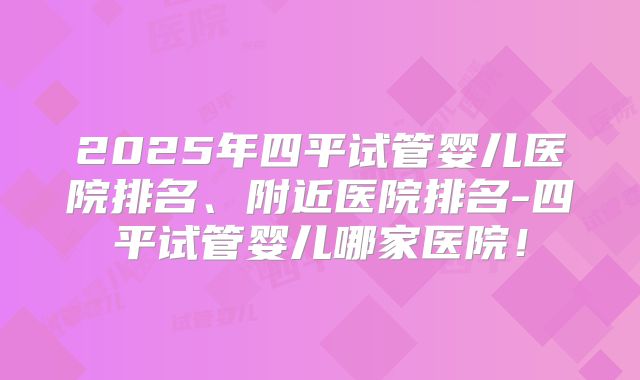 2025年四平试管婴儿医院排名、附近医院排名-四平试管婴儿哪家医院！