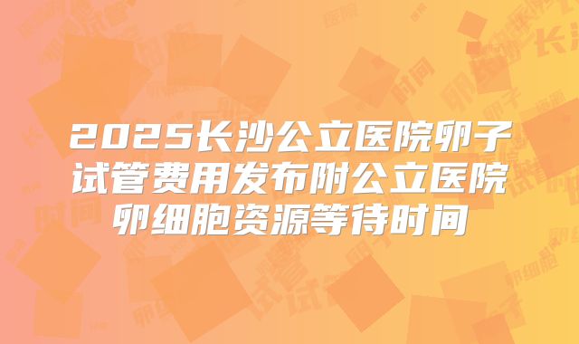 2025长沙公立医院卵子试管费用发布附公立医院卵细胞资源等待时间