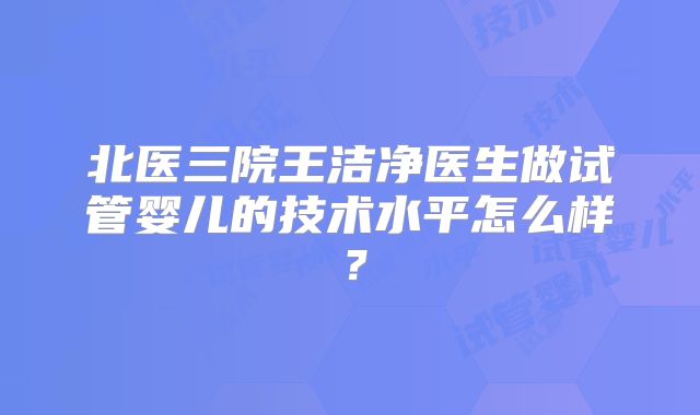 北医三院王洁净医生做试管婴儿的技术水平怎么样？