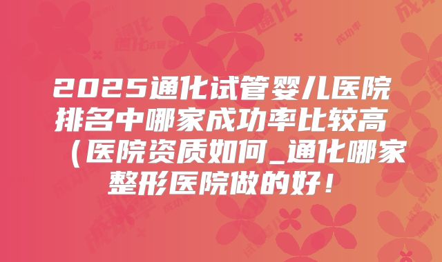 2025通化试管婴儿医院排名中哪家成功率比较高（医院资质如何_通化哪家整形医院做的好！