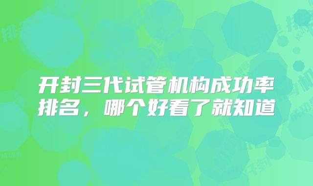 开封三代试管机构成功率排名，哪个好看了就知道