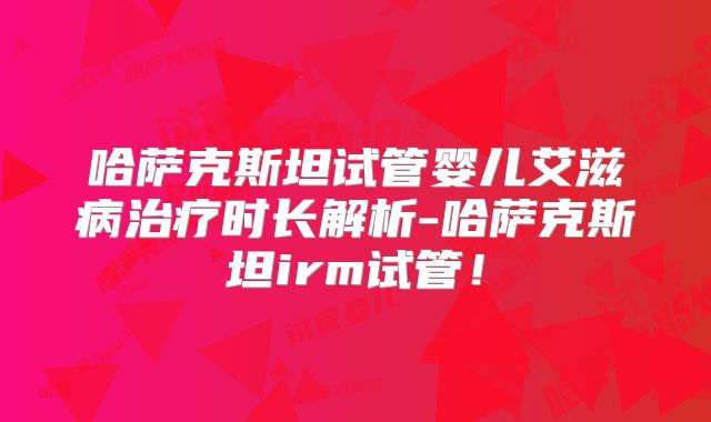 哈萨克斯坦试管婴儿艾滋病治疗时长解析-哈萨克斯坦irm试管！