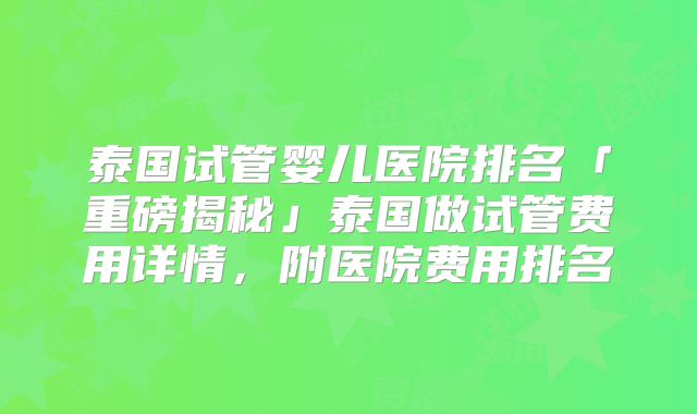 泰国试管婴儿医院排名「重磅揭秘」泰国做试管费用详情，附医院费用排名