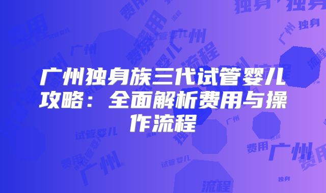 广州独身族三代试管婴儿攻略：全面解析费用与操作流程