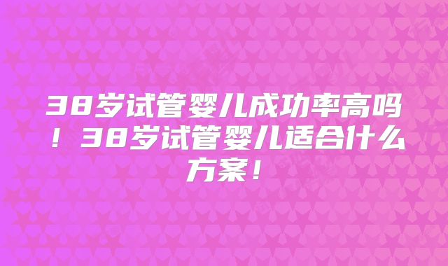 38岁试管婴儿成功率高吗!38岁试管婴儿适合什么方案!