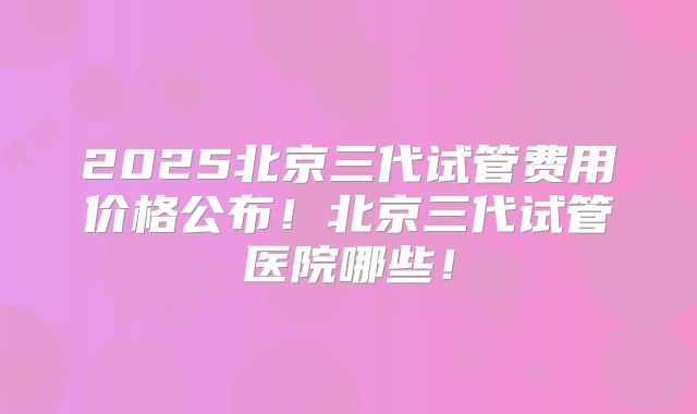 2025北京三代试管费用价格公布！北京三代试管医院哪些！