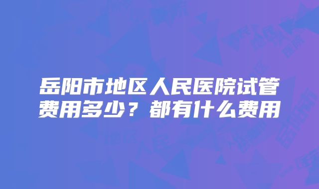 岳阳市地区人民医院试管费用多少？都有什么费用